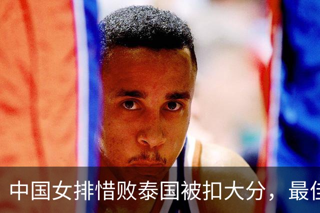 中国女排惜败泰国被扣大分，最佳阵容出炉，庄宇珊吴梦洁燃其所有